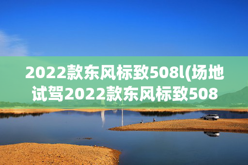 2022款东风标致508l(场地试驾2022款东风标致508L：骨子里流淌运动基因)