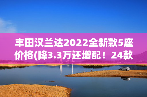 丰田汉兰达2022全新款5座价格(降3.3万还增配！24款丰田汉兰达2.0T顶配到店，换装8155芯片)