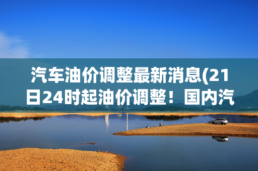 汽车油价调整最新消息(21日24时起油价调整！国内汽、柴油价格每吨分别降低175元和165元)