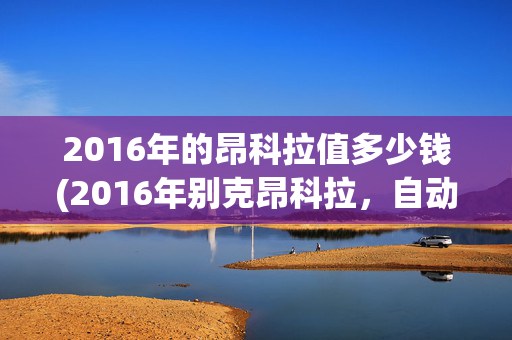 2016年的昂科拉值多少钱(2016年别克昂科拉，自动档1.4t#高性价比二手车推荐)