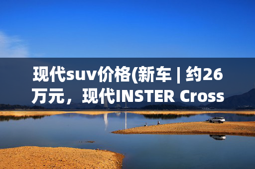 现代suv价格(新车 | 约26万元，现代INSTER Cross售价曝光，纯电小型SUV)