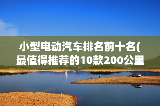 小型电动汽车排名前十名(最值得推荐的10款200公里级微型电动汽车)