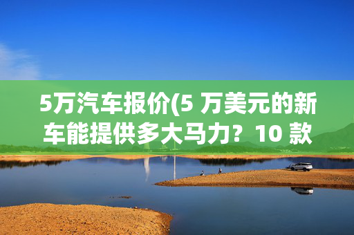 5万汽车报价(5 万美元的新车能提供多大马力？10 款价格公道的车能让你心动不已)