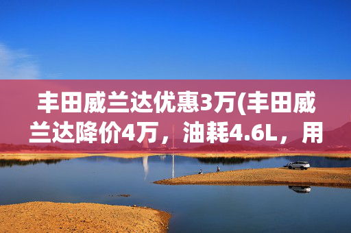 丰田威兰达优惠3万(丰田威兰达降价4万，油耗4.6L，用户却纠结内饰塑料感？)