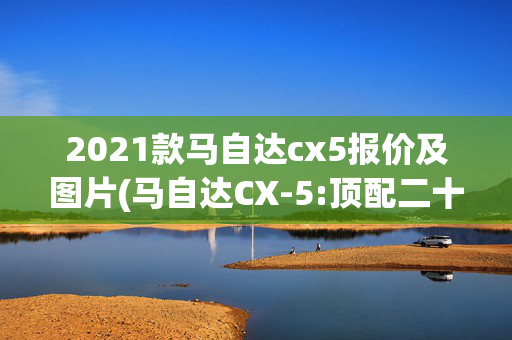 2021款马自达cx5报价及图片(马自达CX-5:顶配二十来万，优惠还贼大！带四驱的合资SUV，真值！)