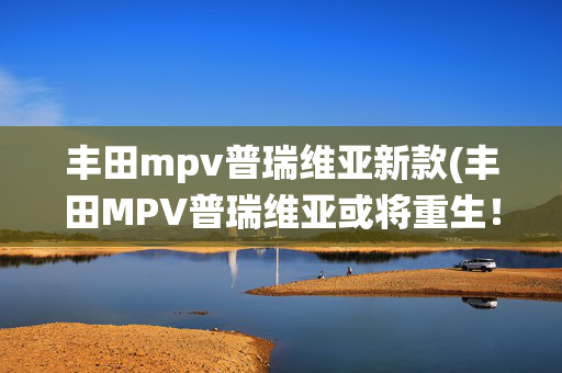 丰田mpv普瑞维亚新款(丰田MPV普瑞维亚或将重生！或配THS混动系统，内饰复古风回归)