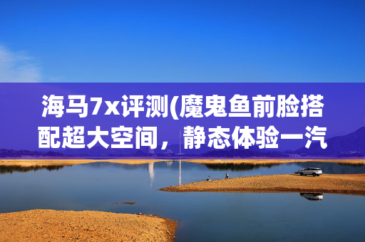 海马7x评测(魔鬼鱼前脸搭配超大空间，静态体验一汽海马7X)