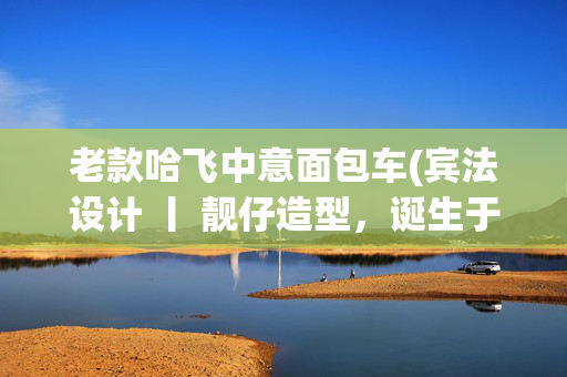 老款哈飞中意面包车(宾法设计 丨 靓仔造型，诞生于1999年的哈飞中意微型面包车)