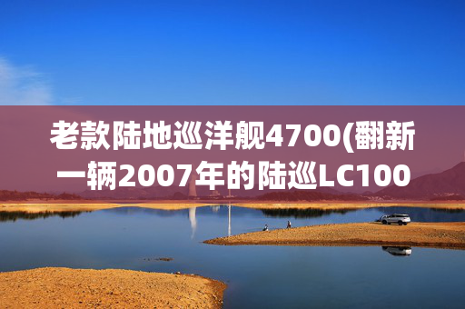 老款陆地巡洋舰4700(翻新一辆2007年的陆巡LC100，一代经典老车，霸气复活变新车)