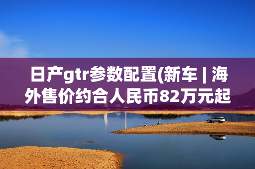 日产gtr参数配置(新车 | 海外售价约合人民币82万元起，2023款日产GT-R发布)