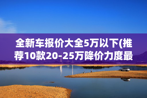 全新车报价大全5万以下(推荐10款20-25万降价力度最大的豪华轿车，最大幅度接近50%)