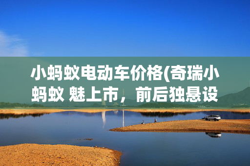 小蚂蚁电动车价格(奇瑞小蚂蚁 魅上市，前后独悬设计，纯电续航301km，售价8.552万起)