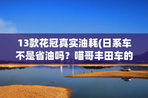 13款花冠真实油耗(日系车不是省油吗？喵哥丰田车的油耗百公里12升了，你觉得高吗)