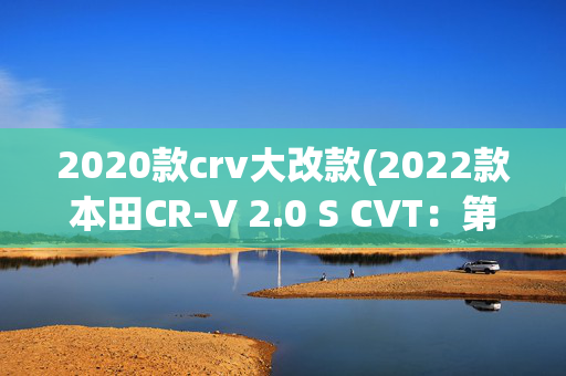 2020款crv大改款(2022款本田CR-V 2.0 S CVT：第五代的改进)