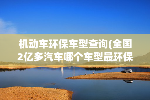机动车环保车型查询(全国2亿多汽车哪个车型最环保？这份榜单告诉你)