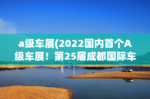 a级车展(2022国内首个A级车展！第25届成都国际车展正式开幕)