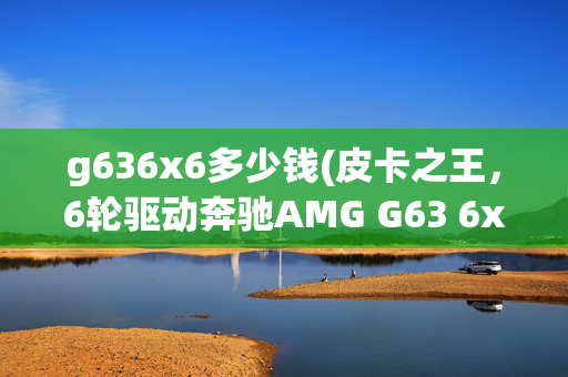 g636x6多少钱(皮卡之王，6轮驱动奔驰AMG G63 6x6)