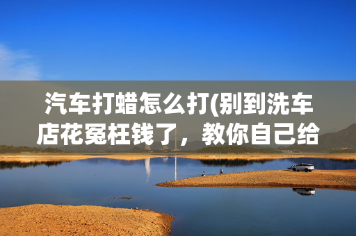 汽车打蜡怎么打(别到洗车店花冤枉钱了，教你自己给爱车打蜡方法)