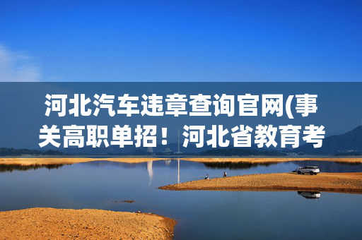河北汽车违章查询官网(事关高职单招！河北省教育考试院最新通知→)