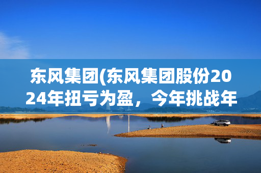 东风集团(东风集团股份2024年扭亏为盈，今年挑战年销300万辆目标，尚未明确与长安重组)