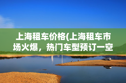 上海租车价格(上海租车市场火爆，热门车型预订一空！外国租客明显增长)