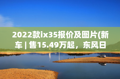 2022款ix35报价及图片(新车 | 售15.49万起，东风日产2022款逍客上市，配置升级，全系四缸)