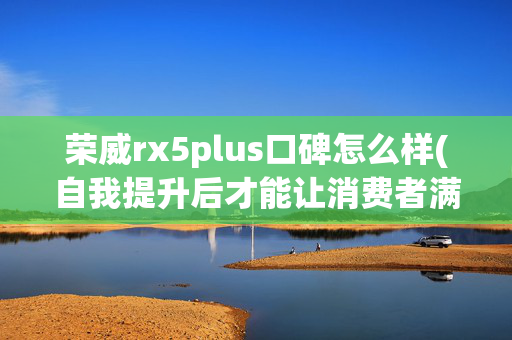 荣威rx5plus口碑怎么样(自我提升后才能让消费者满意 试驾荣威RX5 PLUS)