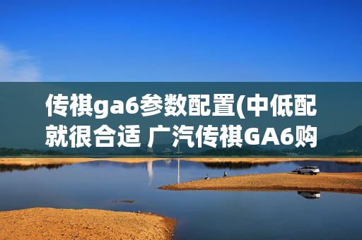传祺ga6参数配置(中低配就很合适 广汽传祺GA6购车手册)