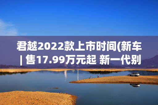 君越2022款上市时间(新车 | 售17.99万元起 新一代别克君越上市 换新发动机 标配30英寸大屏)