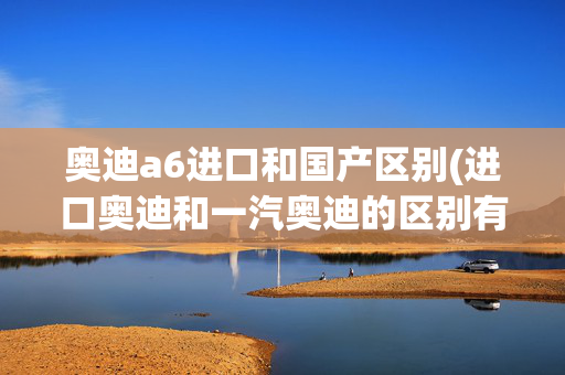 奥迪a6进口和国产区别(进口奥迪和一汽奥迪的区别有哪些？)