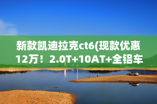 新款凯迪拉克ct6(现款优惠12万！2.0T+10AT+全铝车身 新一代凯迪拉克CT6曝光！)