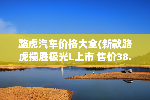 路虎汽车价格大全(新款路虎揽胜极光L上市 售价38.98-47.38万元/配置调整)