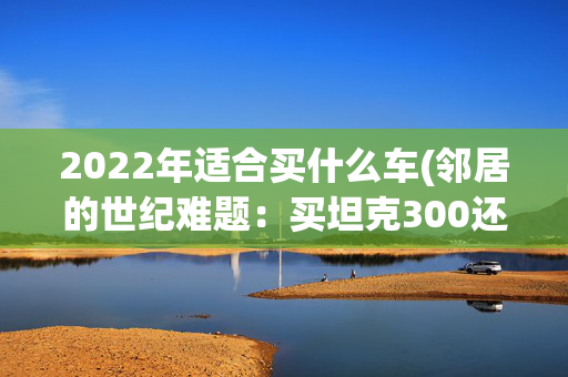 2022年适合买什么车(邻居的世纪难题：买坦克300还是捷途G700？)