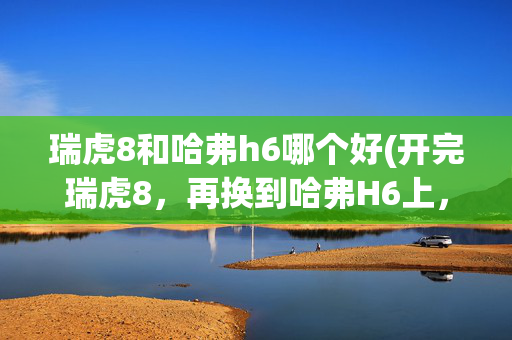 瑞虎8和哈弗h6哪个好(开完瑞虎8，再换到哈弗H6上，车主表示：对比差距明显)