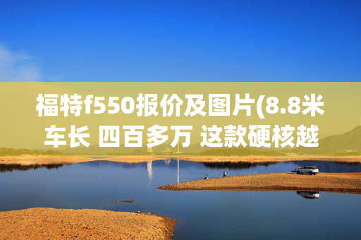 福特f550报价及图片(8.8米车长 四百多万 这款硬核越野房车配置惊人)