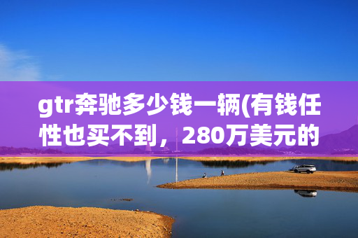 gtr奔驰多少钱一辆(有钱任性也买不到，280万美元的奔驰CLK GTR)