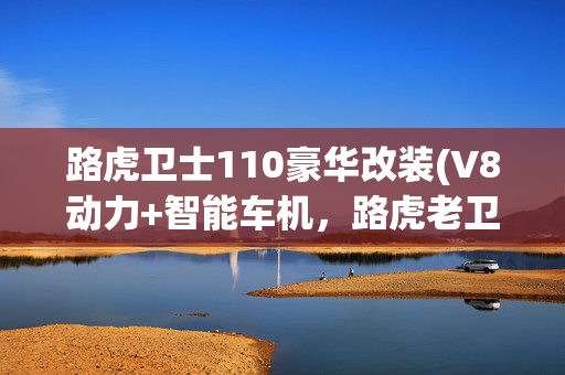 路虎卫士110豪华改装(V8动力+智能车机，路虎老卫士110皮卡改装)