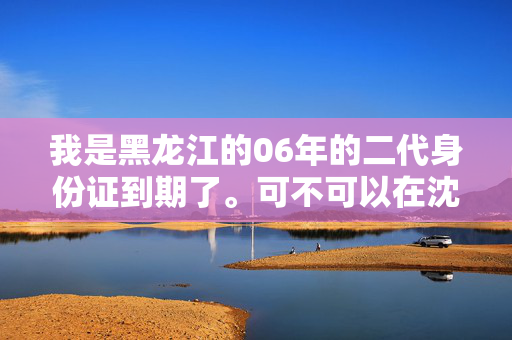 我是黑龙江的06年的二代身份证到期了。可不可以在沈阳办理？