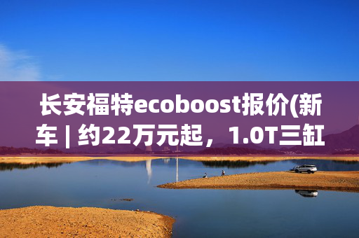 长安福特ecoboost报价(新车 | 约22万元起，1.0T三缸动力/小型SUV，新款福特PUMA售价曝光)