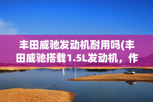 丰田威驰发动机耐用吗(丰田威驰搭载1.5L发动机，作为代步怎么样，不吹不黑说说优缺点)