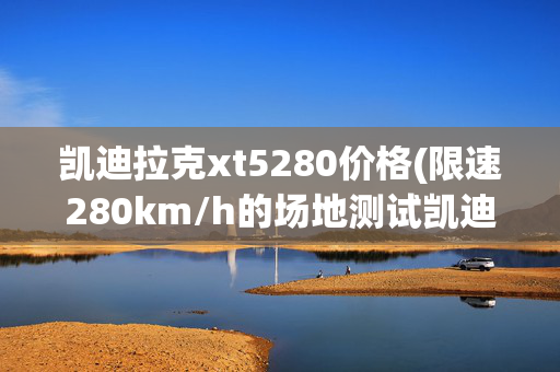 凯迪拉克xt5280价格(限速280km/h的场地测试凯迪拉克XT5)