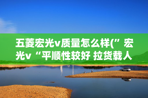 五菱宏光v质量怎么样(”宏光v“平顺性较好 拉货载人都够用)