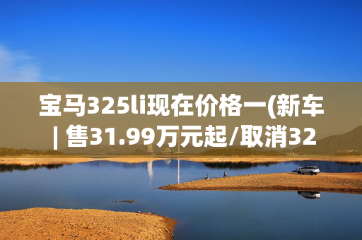 宝马325li现在价格一(新车 | 售31.99万元起/取消320Li，新款宝马3系实车到店)