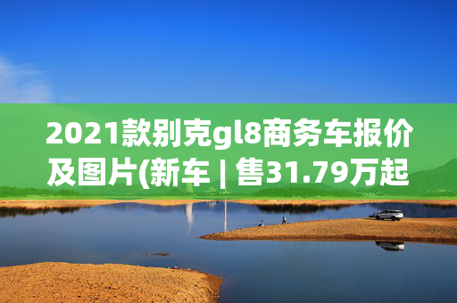 2021款别克gl8商务车报价及图片(新车 | 售31.79万起，新款别克GL8 ES陆尊实车亮相，竞争丰田赛那)
