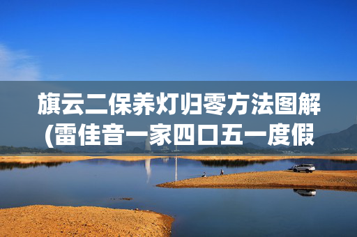 旗云二保养灯归零方法图解(雷佳音一家四口五一度假，老婆看起来像少女，13岁女儿露脸像妈妈)