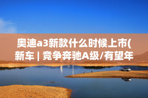 奥迪a3新款什么时候上市(新车 | 竞争奔驰A级/有望年内上市，2025款奥迪A3国内实车曝光)