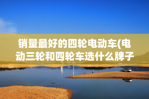销量最好的四轮电动车(电动三轮和四轮车选什么牌子？这10个品牌行业最强，有资质销量高)