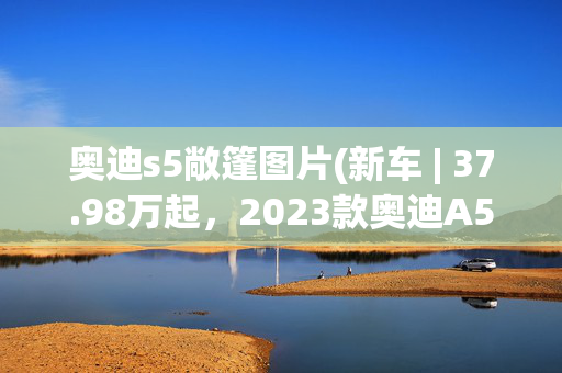 奥迪s5敞篷图片(新车 | 37.98万起，2023款奥迪A5/S5上市，新增车漆/运动座椅选装)