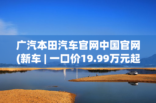 广汽本田汽车官网中国官网(新车 | 一口价19.99万元起，竞争比亚迪唐EV，广汽本田P7正式上市)