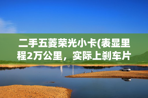 二手五菱荣光小卡(表显里程2万公里，实际上刹车片都换了！还说没调过表？)